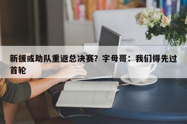 新援或助队重返总决赛？字母哥：我们得先过首轮