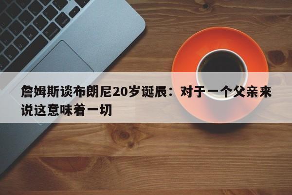 詹姆斯谈布朗尼20岁诞辰：对于一个父亲来说这意味着一切