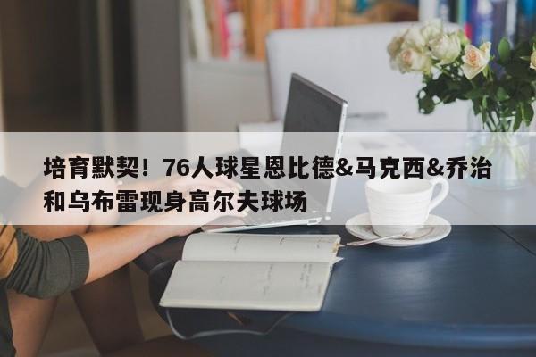 培育默契！76人球星恩比德&马克西&乔治和乌布雷现身高尔夫球场