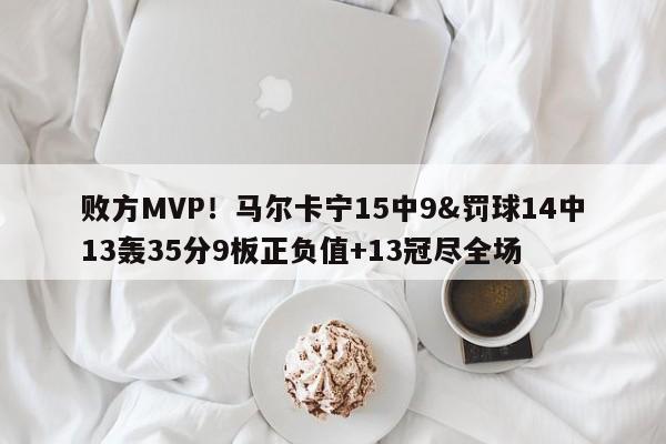 败方MVP！马尔卡宁15中9&罚球14中13轰35分9板正负值+13冠尽全场