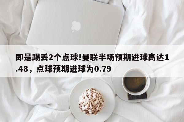 即是踢丢2个点球!曼联半场预期进球高达1.48，点球预期进球为0.79