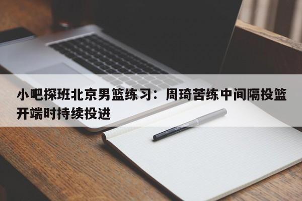 小吧探班北京男篮练习：周琦苦练中间隔投篮开端时持续投进