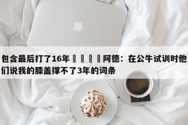 包含最后打了16年😳阿德：在公牛试训时他们说我的膝盖撑不了3年的词条